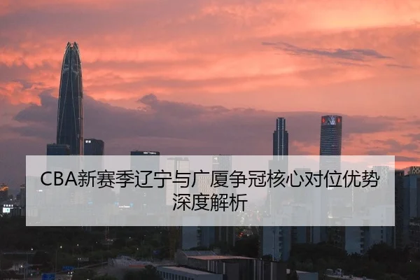 CBA新赛季辽宁与广厦争冠核心对位优势深度解析